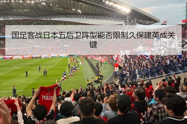 国足客战日本五后卫阵型能否限制久保建英成关键