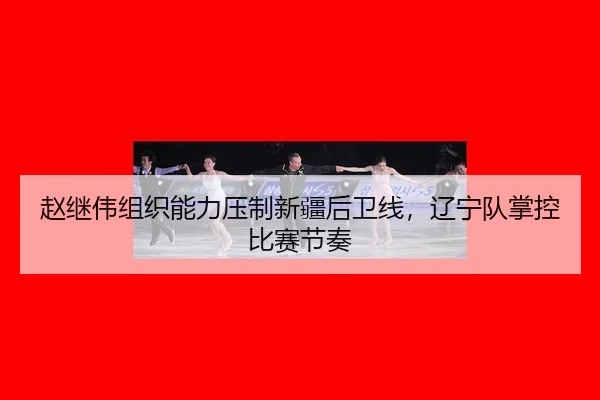赵继伟组织能力压制新疆后卫线，辽宁队掌控比赛节奏