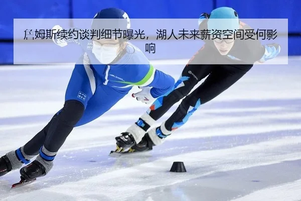 詹姆斯续约谈判细节曝光，湖人未来薪资空间受何影响